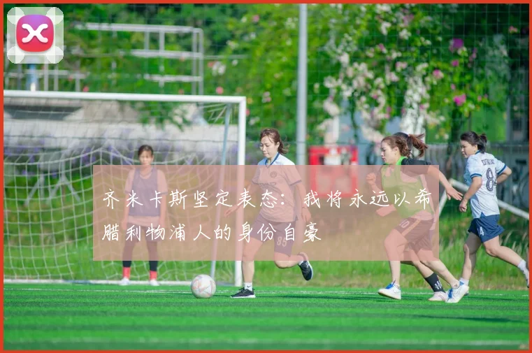 齐米卡斯坚定表态：我将永远以希腊利物浦人的身份自豪