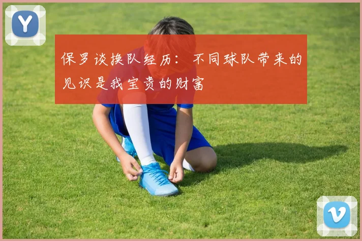 保罗谈换队经历：不同球队带来的见识是我宝贵的财富