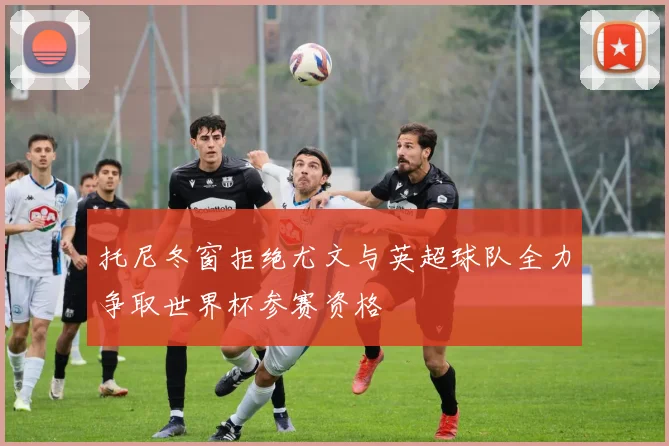 托尼冬窗拒绝尤文与英超球队全力争取世界杯参赛资格