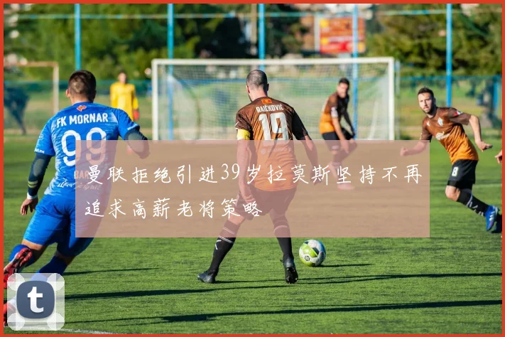 曼联拒绝引进39岁拉莫斯坚持不再追求高薪老将策略
