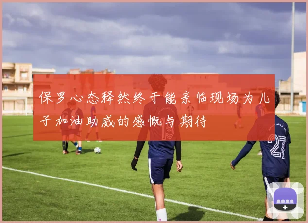 保罗心态释然终于能亲临现场为儿子加油助威的感慨与期待