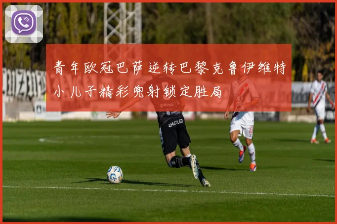 青年欧冠巴萨逆转巴黎克鲁伊维特小儿子精彩兜射锁定胜局