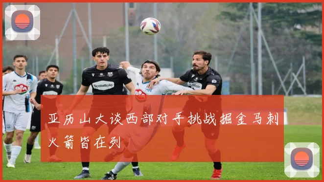 亚历山大谈西部对手挑战掘金马刺火箭皆在列