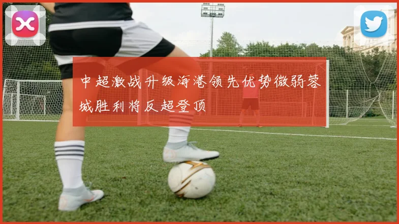 中超激战升级海港领先优势微弱蓉城胜利将反超登顶