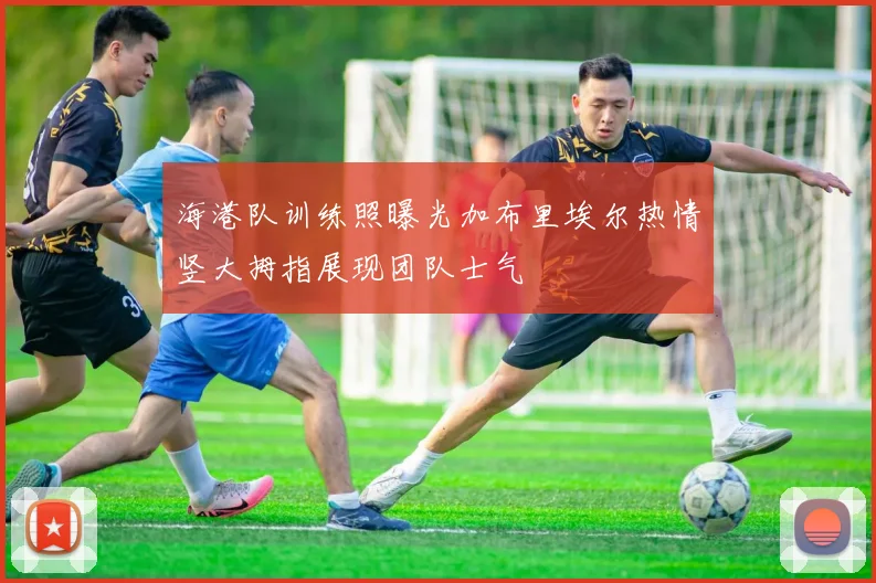 海港队训练照曝光加布里埃尔热情竖大拇指展现团队士气