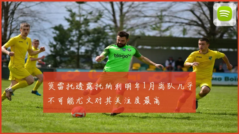 莫雷托透露托纳利明年1月离队几乎不可能尤文对其关注度最高