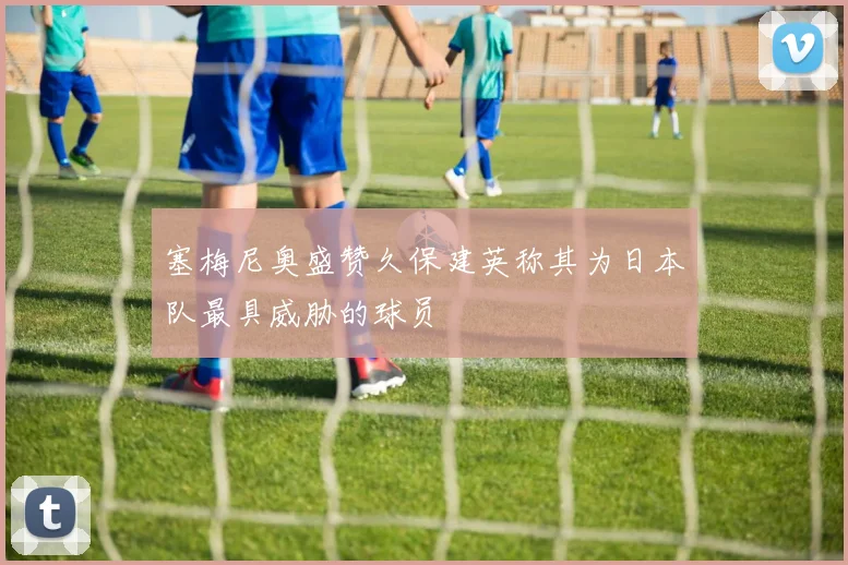 塞梅尼奥盛赞久保建英称其为日本队最具威胁的球员